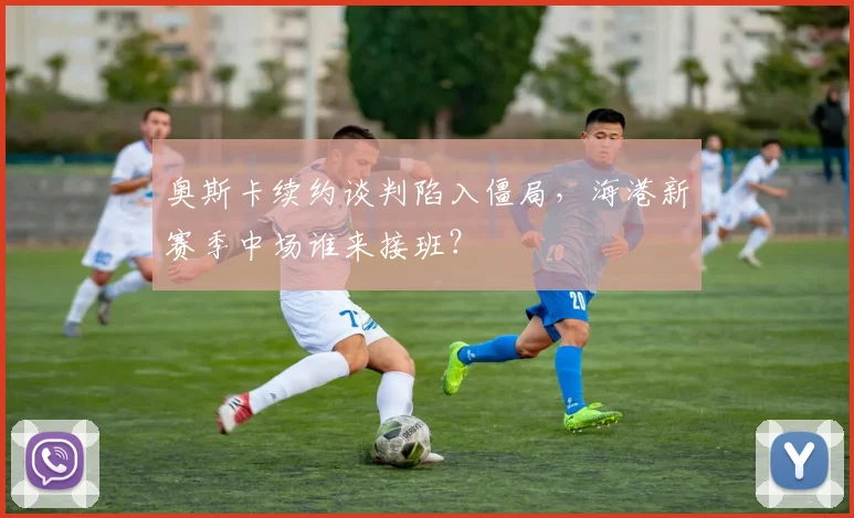奥斯卡续约谈判陷入僵局，海港新赛季中场谁来接班？
